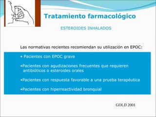 Tratamiento farmacológico ESTEROIDES INHALADOS Las normativas recientes recomiendan su utilización en EPOC: Pacientes con EPOC grave Pacientes con agudizaciones frecuentes que requieren  antibióticos o esteroides orales Pacientes con respuesta favorable a una prueba terapéutica Pacientes con hiperreactividad bronquial GOLD 2001 