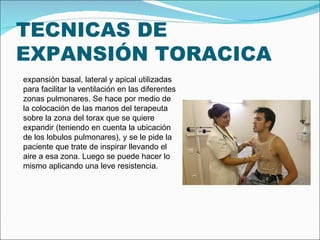 TECNICAS DE EXPANSIÓN TORACICA expansión basal, lateral y apical utilizadas para facilitar la ventilación en las diferentes zonas pulmonares. Se hace por medio de la colocación de las manos del terapeuta sobre la zona del torax que se quiere expandir (teniendo en cuenta la ubicación de los lobulos pulmonares), y se le pide la paciente que trate de inspirar llevando el aire a esa zona. Luego se puede hacer lo mismo aplicando una leve resistencia. 