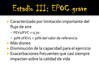 Estadio III: EPOC grave Caracterizado por limitación importante del flujo de aire FEV1/FVC < 0,70 30% ≤FEV1 < 50% del valor de referenciaMás disneaDisminución de la capacidad para el ejercicioExacerbaciones frecuentes que casi siempre impactan sobre la calidad de vida