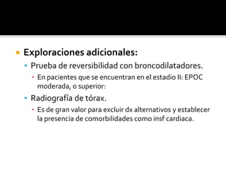 Exploraciones adicionales: Prueba de reversibilidad con broncodilatadores.En pacientes que se encuentran en el estadio II: EPOC moderada, o superior:Radiografía de tórax. Es de gran valor para excluir dx alternativos y establecer la presencia de comorbilidades como insf cardiaca. 