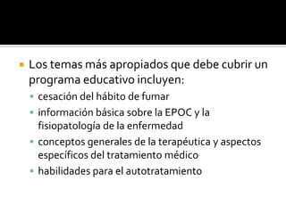 Los temas más apropiados que debe cubrir un programa educativo incluyen: cesación del hábito de fumarinformación básica sobre la EPOC y la fisiopatología de la enfermedadconceptos generales de la terapéutica y aspectos específicos del tratamiento médicohabilidades para el autotratamiento