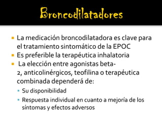 BroncodilatadoresLa medicación broncodilatadora es clave para el tratamiento sintomático de la EPOCEs preferible la terapéutica inhalatoriaLa elección entre agonistas beta-2, anticolinérgicos, teofilina o terapéutica combinada dependerá de: Su disponibilidad  Respuesta individual en cuanto a mejoría de los síntomas y efectos adversos