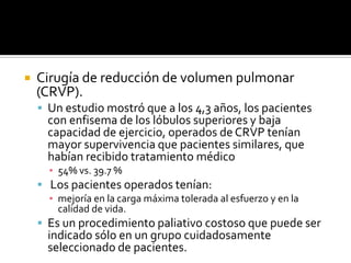 Cirugía de reducción de volumen pulmonar (CRVP).Un estudio mostró que a los 4,3 años, los pacientes con enfisema de los lóbulos superiores y baja capacidad de ejercicio, operados de CRVP tenían mayor supervivencia que pacientes similares, que habían recibido tratamiento médico 54% vs. 39.7 %Los pacientes operados tenían:mejoría en la carga máxima tolerada al esfuerzo y en la calidad de vida. Es un procedimiento paliativo costoso que puede ser indicado sólo en un grupo cuidadosamente seleccionado de pacientes.