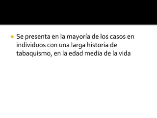 Se presenta en la mayoría de los casos en individuos con una larga historia de tabaquismo, en la edad media de la vida