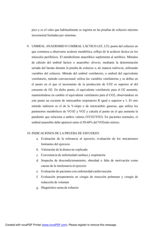 pico y es el valor que habitualmente se registra en las pruebas de esfuerzo máximo
                    incremental limitadas por síntomas.


                9. UMBRAL ANAEROBIO O UMBRAL LÁCTICO (AT, LT): punto del esfuerzo en
                    que comienza a observarse acidosis metabólica, reflejo de la acidosis láctica en los
                    músculos periféricos. El metabolismo anaeróbico suplementa al aeróbico. Métodos
                    de cálculo del umbral láctico o anaerobio: directo, mediante la determinación
                    seriada del lactato durante la prueba de esfuerzo o, de manera indirecta, utilizando
                    variables del esfuerzo. Método del umbral ventilatorio, o umbral del equivalente
                    ventilatorio, método convencional: utiliza las variables ventilatorias y se define en
                    el punto en el que el incremento de la producción de CO2 es superior al del
                    consumo de O2. En dicho punto, el equivalente ventilatorio para el O2 aumenta,
                    manteniéndose en cambio el equivalente ventilatorio para el CO2, observándose en
                    este punto un cociente de intercambio respiratorio R igual o superior a 1. El otro
                    método indirecto es el de la V-slope o de intercambio gaseoso, que utiliza los
                    parámetros metabólicos de VCO2 y VO2 y calcula el punto en el que aumenta la
                    pendiente que relaciona a ambos valores (VCO2/VO2). En pacientes normales, el
                    umbral anaerobio debe aparecer entre el 50-60% del VO2máx teórico.


                10. INDICACIONES DE LA PRUEBA DE ESFUERZO:
                        a. Evaluación de la tolerancia al ejercicio, evaluación de los mecanismos
                           limitantes del ejercicio.
                        b. Valoración de la disnea no explicada
                        c. Coexistencia de enfermedad cardiaca y respiratoria
                        d. Sospecha de descondicionamiento, obesidad o falta de motivación como
                           causas de la intolerancia al ejercicio
                        e. Evaluación de pacientes con enfermedad cardiovascular
                        f. Evaluación preoperatoria en cirugía de resección pulmonar y cirugía de
                           reducción de volumen
                        g. Diagnóstico asma de esfuerzo




Created with novaPDF Printer (www.novaPDF.com). Please register to remove this message.
 