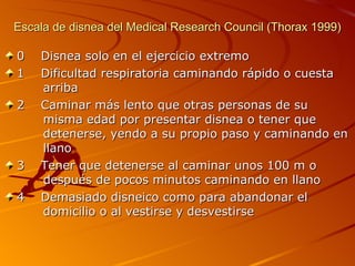 Escala de disnea del Medical Research Council (Thorax 1999) 0  Disnea solo en el ejercicio extremo 1  Dificultad respiratoria caminando rápido o cuesta   arriba 2  Caminar más lento que otras personas de su     misma edad por presentar disnea o tener que     detenerse, yendo a su propio paso y caminando en   llano 3  Tener que detenerse al caminar unos 100 m o     después de pocos minutos caminando en llano 4  Demasiado disneico como para abandonar el     domicilio o al vestirse y desvestirse 