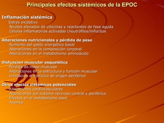 Principales efectos sistémicos de la EPOC Inflamación sistémica Estrés oxidativo Niveles elevados de citocinas y reactantes de fase aguda Células inflamatorias activadas (neutrófilos/linfocitos Alteraciones nutricionales y pérdida de peso Aumento del gasto energético basal Alteraciones en la composición corporal Alteraciones en el metabolismo aminoácido Disfunción muscular esquelética Pérdida de masa muscular Alteraciones en la estructura y función muscular Limitación al ejercicio de origen periférico Otros efectos sistémicos potenciales  Alteraciones cardiovasculares Alteraciones del sistema nervioso central y periférico Efectos en el metabolismo óseo Anemia 