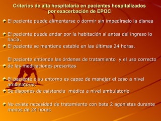 Criterios de alta hospitalaria en pacientes hospitalizados por exacerbación de EPOC El paciente puede alimentarse o dormir sin impedírselo la disnea El paciente puede andar por la habitación si antes del ingreso lo hacía. El paciente se mantiene estable en las últimas 24 horas. El paciente entiende las órdenes de tratamiento  y el uso correcto  de las medicaciones prescritas El paciente o su entorno es capaz de manejar el caso a nivel ambulatorio. Se dispones de asistencia  médica a nivel ambulatorio No existe necesidad de tratamiento con beta 2 agonistas durante menos de 24 horas 
