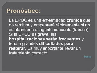 La EPOC es una enfermedad crónica que
no remitirá y empeorará rápidamente si no
se abandona el agente causante (tabaco).
Si la EPOC es grave, las
hospitalizaciones serán frecuentes y
tendrá grandes dificultades para
respirar. Es muy importante llevar un
tratamiento correcto.
                                     Índice
 