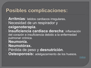    Arritmias: latidos cardiacos irregulares.
   Necesidad de un respirador y
    oxigenoterapia.
   Insuficiencia cardiaca derecha: inflamación
    del corazón e insuficiencia debido a la enfermedad
    pulmonar crónica.
   Neumonía.
   Neumotórax.
   Pérdida de peso y desnutrición.
   Osteoporosis: adelgazamiento de los huesos.
                                                         índice
 