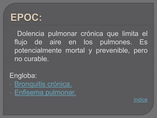 Dolencia pulmonar crónica que limita el
 flujo de aire en los pulmones. Es
 potencialmente mortal y prevenible, pero
 no curable.

Engloba:
 Bronquitis crónica.
 Enfisema pulmonar.
                                     índice
 