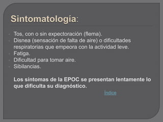    Tos, con o sin expectoración (flema).
   Disnea (sensación de falta de aire) o dificultades
    respiratorias que empeora con la actividad leve.
   Fatiga.
   Dificultad para tomar aire.
   Sibilancias.

    Los síntomas de la EPOC se presentan lentamente lo
    que dificulta su diagnóstico.
                                          Índice
 