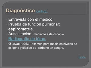    Entrevista con el médico.
   Prueba de función pulmonar:
    espirometría.
   Auscultación: mediante estetoscopio.
   Radiografía de tórax.
   Gasometría: examen para medir los niveles de
    oxígeno y dióxido de carbono en sangre.


                                                   Índice
 