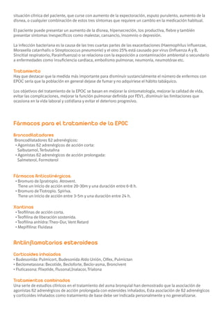 situación clínica del paciente, que curse con aumento de la expectoración, esputo purulento, aumento de la
disnea, o cualquier combinación de estos tres síntomas que requiere un cambio en la medicación habitual.

El paciente puede presentar un aumento de la disnea, hipersecreción, tos productiva, fiebre y también
presentar síntomas inespecíficos como malestar, cansancio, insomnio o depresión.

La infección bacteriana es la causa de las tres cuartas partes de las exacerbaciones (Haemophilus influenzae,
Moraxella catarrhalis o Streptococcus pneumonie) y el otro 25% está causado por virus (Influenza A y B,
Sincitial respiratorio, Parainfluenza) o se relaciona con la exposición a contaminación ambiental o secundario
a enfermedades como insuficiencia cardiaca, embolismo pulmonar, neumonía, neumotórax etc.

Tratamiento
Hay que destacar que la medida más importante para disminuir sustancialmente el número de enfermos con
EPOC sería que la población en general dejase de fumar y no adquiriese el hábito tabáquico.

Los objetivos del tratamiento de la EPOC se basan en mejorar la sintomatología, mejorar la calidad de vida,
evitar las complicaciones, mejorar la función pulmonar definida por FEV1, disminuir las limitaciones que
ocasiona en la vida laboral y cotidiana y evitar el deterioro progresivo.




Fármacos para el tratamiento de la EPOC
Broncodilatadores
Broncodilatadores ß2 adrenérgicos:
• Agonistas ß2 adrenérgicos de acción corta:
  Salbutamol, Terbutalina
• Agonistas ß2 adrenérgicos de acción prolongada:
  Salmeterol, Formoterol


Fármacos Anticolinérgicos.
 • Bromuro de Ipratropio. Atrovent.
   Tiene un inicio de acción entre 20-30m y una duración entre 6-8 h.
 • Bromuro de Tiotropio. Spiriva.
   Tiene un inicio de acción entre 3-5m y una duración entre 24 h.

Xantinas
 • Teofilinas de acción corta.
 • Teofilina de liberación sostenida.
 • Teofilina anhidra: Theo-Dur, Vent Retard
 • Mepifilina: Fluidasa


Antiinflamatorios esteroideos
Corticoides inhalados
• Budesonida: Pulmicort, Budesonida Aldo Unión, Olfex, Pulmictan
• Beclometasona: Becotide, Becloforte, Beclo-asma, Broncivent
• Fluticasona: Flixotide, Flusonal,Inalacor, Trialona

Tratamientos combinados
Una serie de estudios clínicos en el tratamiento del asma bronquial han demostrado que la asociación de
agonistas ß2 adrenérgicos de acción prolongada con esteroides inhalados, Esta asociación de ß2 adrenérgicos
y corticoides inhalados como tratamiento de base debe ser indicada personalmente y no generalizarse.
 