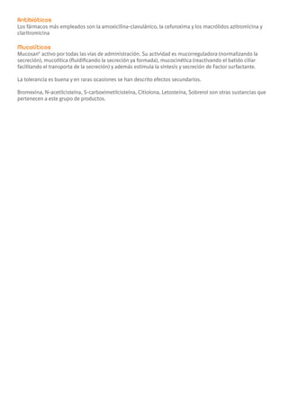 Antibióticos
Los fármacos más empleados son la amoxicilina-clavulánico, la cefuroxima y los macrólidos azitromicina y
claritromicina

Mucolíticos
Mucosan® activo por todas las vías de administración. Su actividad es mucorreguladora (normalizando la
secreción), mucolítica (fluidificando la secreción ya formada), mucocinética (reactivando el batido ciliar
facilitando el transporta de la secreción) y además estimula la síntesis y secreción de Factor surfactante.

La tolerancia es buena y en raras ocasiones se han descrito efectos secundarios.

Bromexina, N-acetilcisteína, S-carboximetilcisteína, Citiolona, Letosteina, Sobrerol son otras sustancias que
pertenecen a este grupo de productos.
 