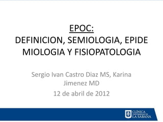 EPOC:
DEFINICION, SEMIOLOGIA, EPIDE
 MIOLOGIA Y FISIOPATOLOGIA

   Sergio Ivan Castro Diaz MS, Karina
              Jimenez MD
           12 de abril de 2012
 