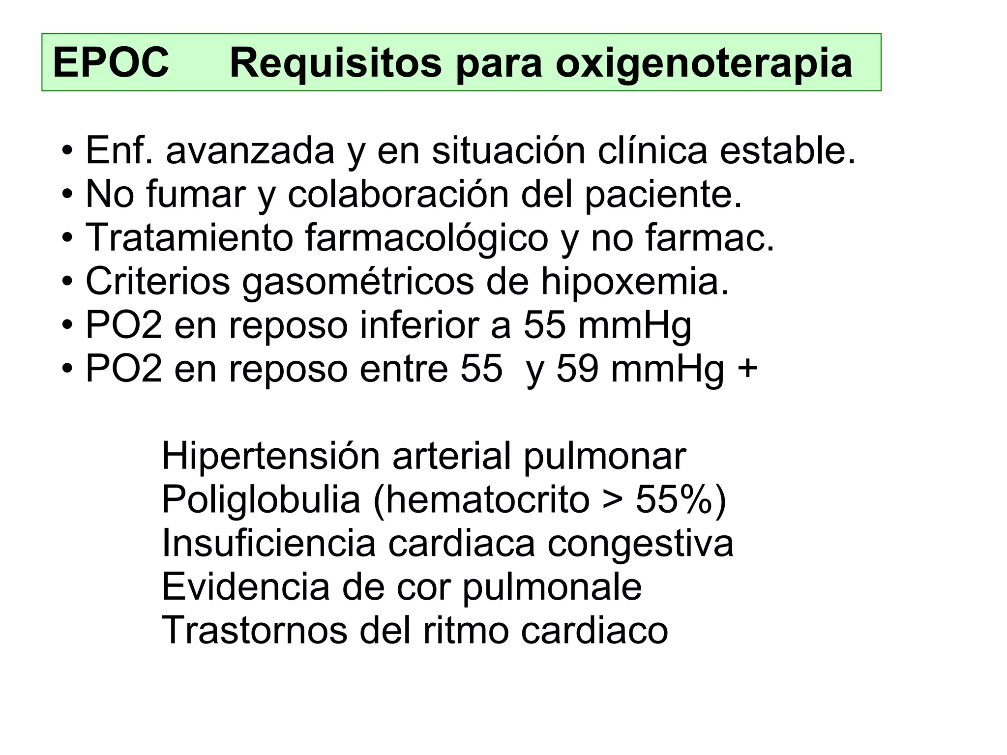 EPOC  Requisitos para oxigenoterapia Enf .  avanzada y en situación clínica estable . No fumar  y colaboración del paciente . Tratamiento  farmacológico y no farmac . Criterios gasométricos de hipoxemia . PO2 en reposo inferior a 55 mmHg PO2 en reposo entre 55  y 59 mmHg  + Hipertensión arterial pulmonar Poliglobulia (hematocrito > 55%) Insuficiencia cardiaca congestiva Evidencia de cor pulmonale Trastornos del ritmo cardiaco 