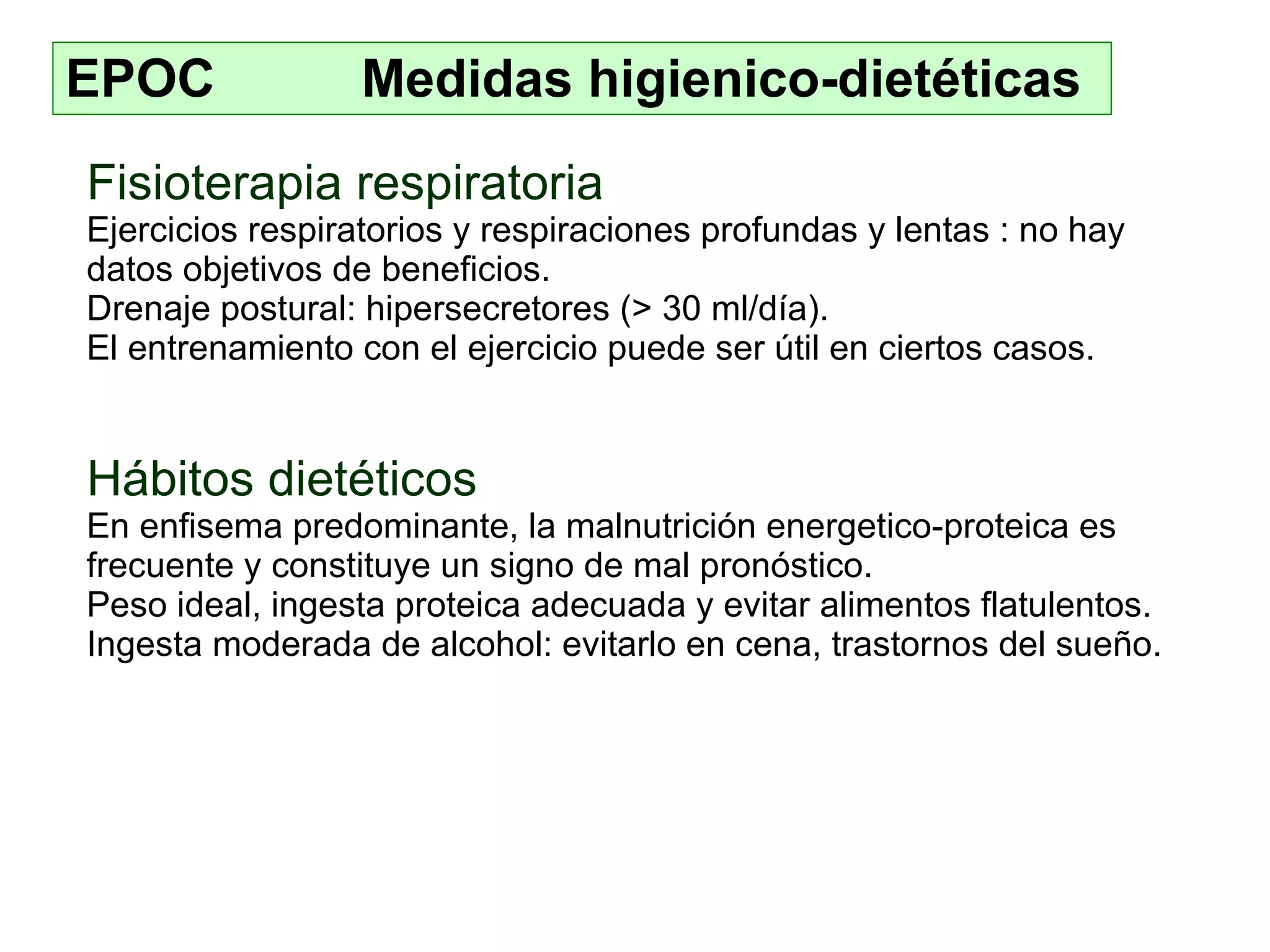 EPOC  Medidas higienico-dietéticas Fisioterapia respiratoria E jercicios respiratorios  y  respiraciones profundas y lentas  : n o hay datos objetivos  de  beneficios . D renaje postural :   hiperse cretores (> 30 ml/día). E l entrenamiento con el ejercicio puede ser útil en ciertos casos. Hábitos dietéticos En enfisema predominante, la malnutrición energetico - proteica es frecuente y constituye un signo de mal pronóstico. Pes o ideal, ingesta proteica adecuada y evit ar  alimentos flatulentos. In gesta moderada de alcohol : evitarlo en  cena, trastornos del sueño. 