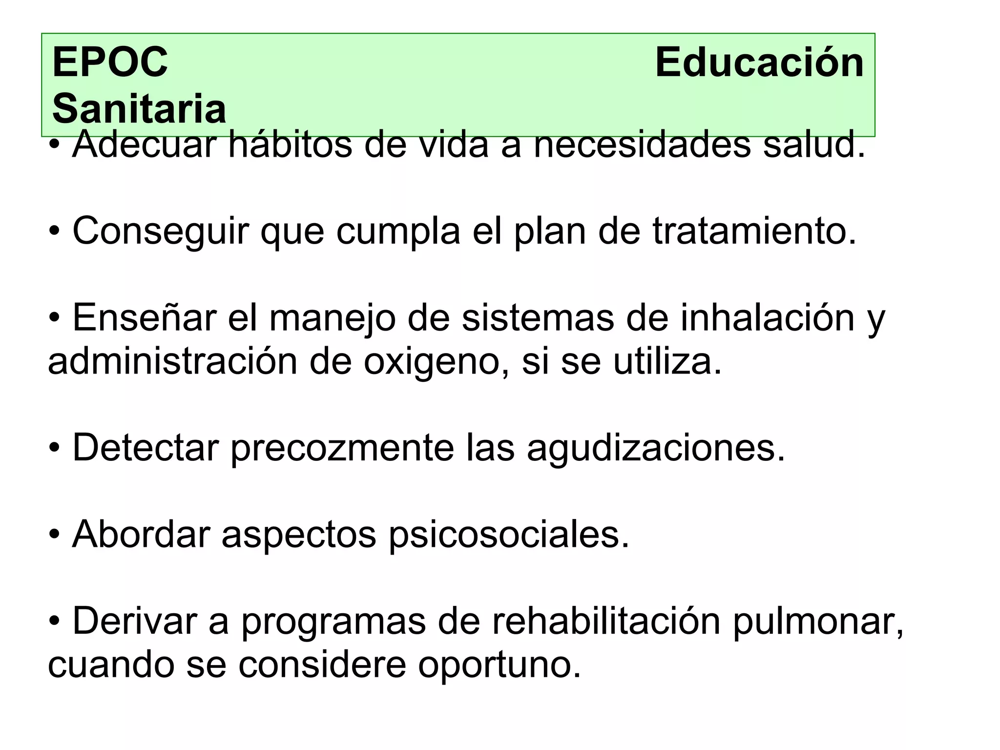 EPOC  Educación Sanitaria Adecuar hábitos de vida a necesidades salud . Conseguir  que  cumpl a  el plan de tratamiento . Enseñar  el manejo de sistemas de inhalación  y  administración de oxigeno, si se utiliza . Detectar precozmente las agudizaciones . Abordar aspectos psicosociales . Deriva r a programas de rehabilitación pulmonar, cuando se considere oportun o. 
