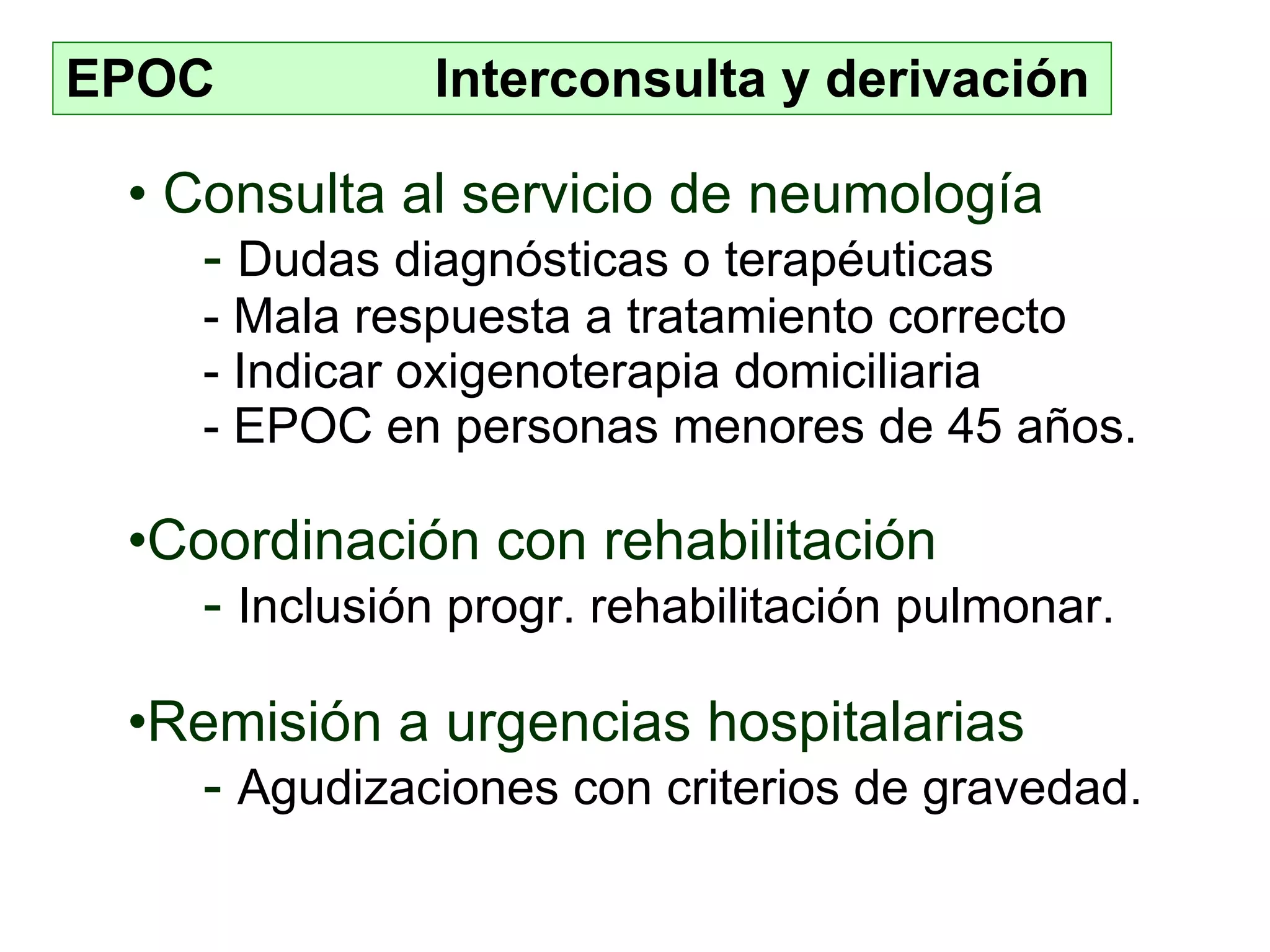 EPOC  Interconsulta y derivación Consulta al servicio de neumología -  Dudas diagnóstic as  o  terapéuticas -  Mala respuesta a tratamiento correcto -  Indica r  oxigenoterapia  d omiciliaria -  EPOC en personas menores de 45 años.   Coordinación con rehabilitación -  I nclusión prog r. r ehab ilitación  pulmonar . Remisión a urgencias hospitalari as -  Agudizaciones con criterios de gravedad . 