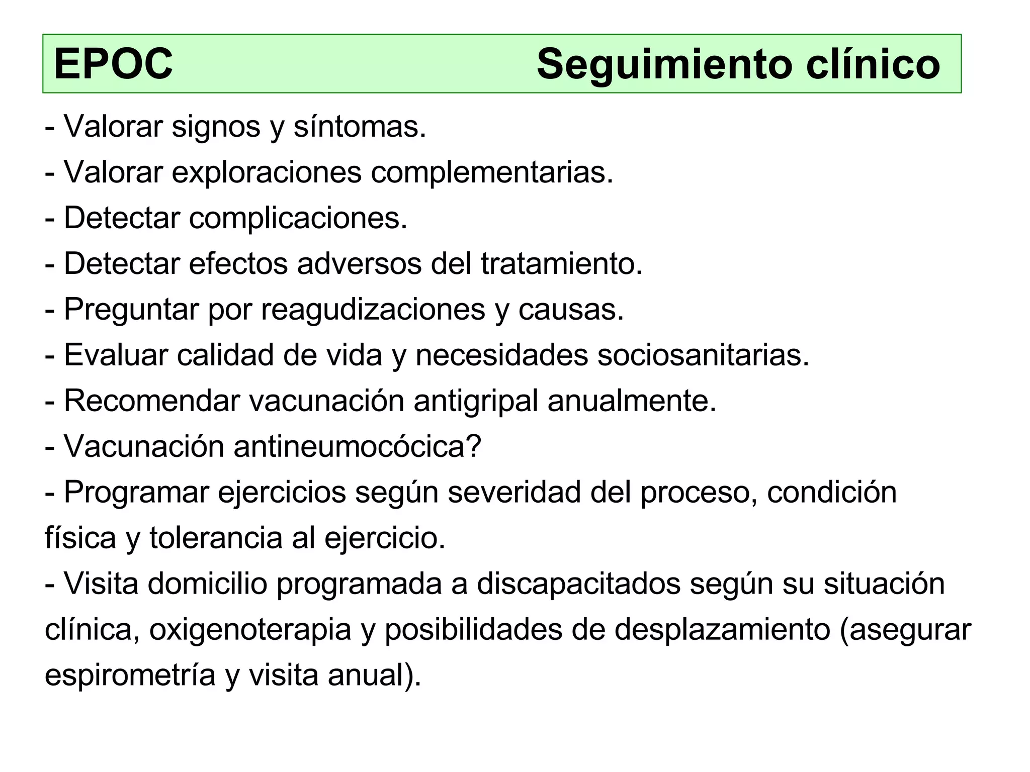 EPOC    Seguimiento clínico - Valorar signos y síntomas . - Valorar exploraciones complementarias. - Detectar complicaciones. -  Detectar efectos adversos del tratamiento. -  Preguntar por reagudizaciones y causas. -  Evaluar calidad de vida y necesidades sociosanitarias. - Recomendar vacunación antigripal anualmente. Vacunación antineumocócica?  Programar ejercicios según severidad del proceso, condición física y tolerancia al ejercicio. - Visita domicilio programada a discapacitados según su situación clínica, oxigenoterapia y posibilidades de desplazamiento (asegurar espirometría y visita anual). 