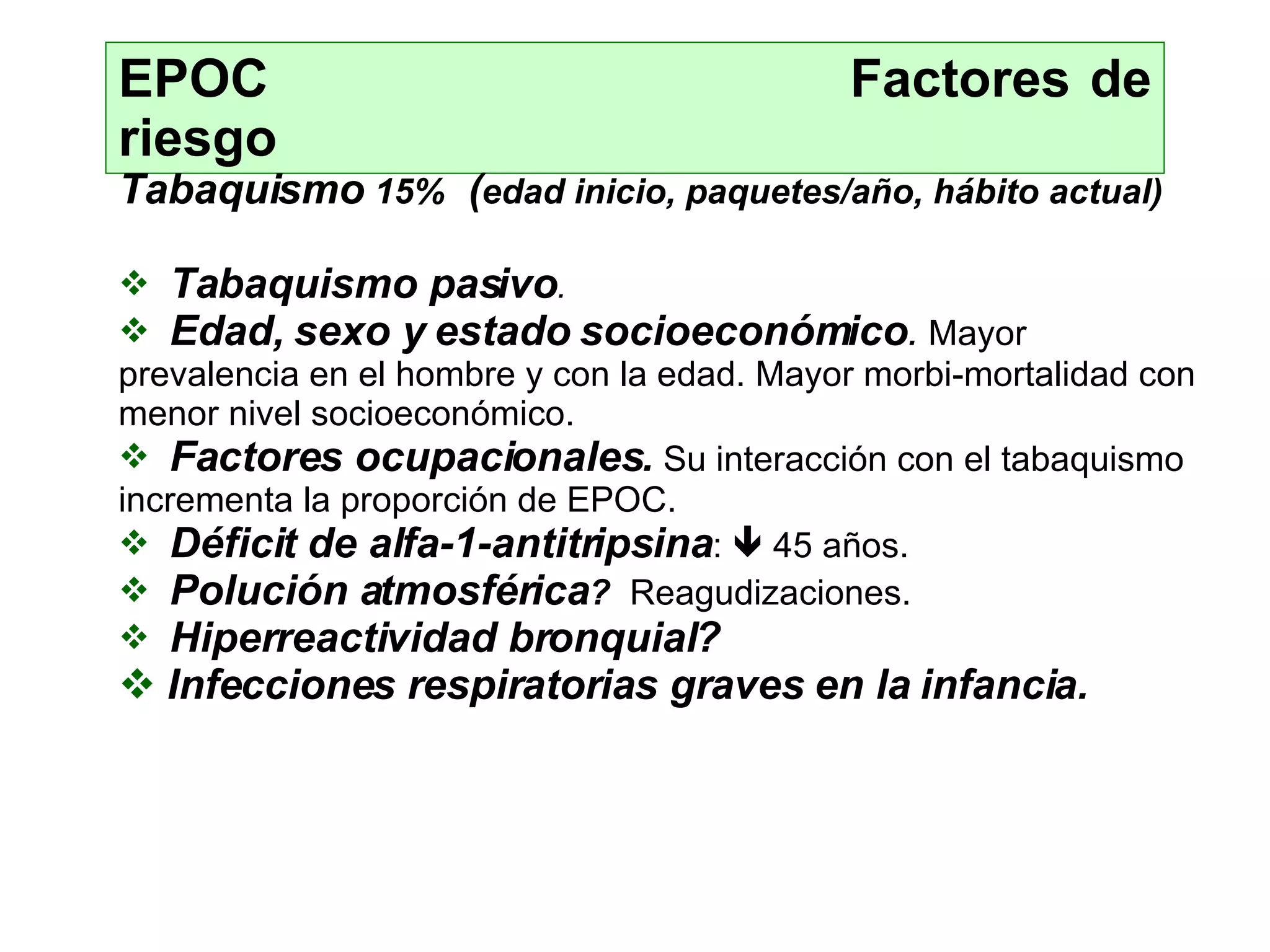EPOC  Factores de riesgo Tabaquismo   15%   ( edad inicio, paquetes/año, hábito actual) Tabaquismo pasivo . Edad, sexo y estado socioeconómico .   Mayor  prevalencia en el hombre y con la edad.   Mayor morbi-mortalidad con menor nivel  socioeconómico. Factores ocupacionales.   Su  interacción  con  el taba quismo   incrementa la pr oporción de EPOC. Déficit de alfa-1-antitripsina :    45 años. Polución atmosférica ?  Re agudizaciones. Hiperreactividad bronquial ? Infecciones respiratorias graves en la infancia. 