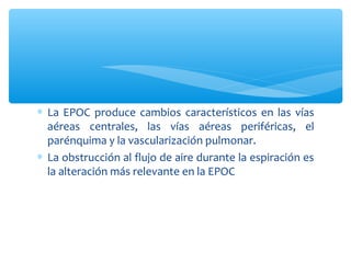 ∗ La EPOC produce cambios característicos en las vías
  aéreas centrales, las vías aéreas periféricas, el
  parénquima y la vascularización pulmonar.
∗ La obstrucción al flujo de aire durante la espiración es
  la alteración más relevante en la EPOC
 