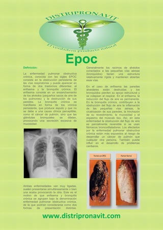 EpocDefinición:
La enfermedad pulmonar obstructiva
crónica, conocida con las siglas EPOC
consiste en la obstrucción persistente de
las vías respiratorias y puede aparecer en
forma de dos trastornos diferentes: el
enfisema y la bronquitis crónica. El
enfisema consiste en un ensanchamiento
de los alvéolos (pequeños sacos de aire de
los pulmones) y la destrucción de sus
paredes. La bronquitis crónica se
manifiesta en forma de tos crónica
persistente, que produce esputo y que no
se debe a una causa clínica perceptible,
como el cáncer de pulmón, sino que las
glándulas bronquiales se dilatan,
provocando una secreción excesiva de
mucosidad.
Ambas enfermedades van muy ligadas,
suelen presentarse simultáneamente o bien
una acaba provocando la otra. Este es el
motivo de que enfisema y bronquitis
crónica se agrupen bajo la denominación
enfermedad pulmonar obstructiva crónica,
de la que podrían considerarse como dos
formas de presentación distintas.
Generalmente los racimos de alvéolos
conectados a las pequeñas vías aéreas
(bronquiolos) tienen una estructura
relativamente rígida y mantienen abiertas
esas vías.
En el caso de enfisema las paredes
alveolares están destruidas y los
bronquiolos pierden su apoyo estructural y
se colapsan al respirar. En el enfisema, la
reducción del flujo de aire es permanente.
En la bronquitis crónica, contribuyen a la
obstrucción del flujo de aire la inflamación
de las pequeñas vías aéreas, la
cicatrización de sus paredes, la hinchazón
de su revestimiento, la mucosidad y el
espasmo del músculo liso. Así, en esta
enfermedad la obstrucción del flujo de aire
es parcialmente reversible si se usan
fármacos broncodilatadores. Los afectados
por la enfermedad pulmonar obstructiva
crónica están más expuestos al riesgo de
desarrollar un cáncer de pulmón que
cualquier otra persona. También puede
influir en el desarrollo de problemas
cardiacos.
www.distripronavit.com
 