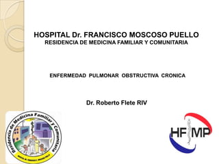HOSPITAL Dr. FRANCISCO MOSCOSO PUELLO
RESIDENCIA DE MEDICINA FAMILIAR Y COMUNITARIA

ENFERMEDAD PULMONAR OBSTRUCTIVA CRONICA

Dr. Roberto Flete RIV

 