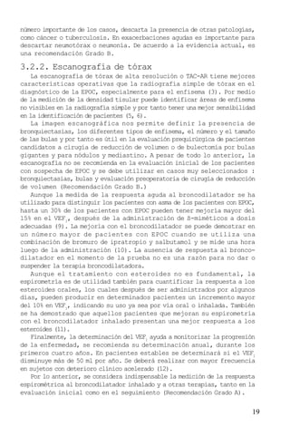 19
número importante de los casos, descarta la presencia de otras patologías,
como cáncer o tuberculosis. En exacerbaciones agudas es importante para
descartar neumotórax o neumonía. De acuerdo a la evidencia actual, es
una recomendación Grado B.
3.2.2. Escanografía de tórax
La escanografía de tórax de alta resolución o TAC-AR tiene mejores
características operativas que la radiografía simple de tórax en el
diagnóstico de la EPOC, especialmente para el enfisema (3). Por medio
de la medición de la densidad tisular puede identificar áreas de enfisema
no visibles en la radiografía simple y por tanto tener una mejor sensibilidad
en la identificación de pacientes (5, 6).
La imagen escanográfica nos permite definir la presencia de
bronquiectasias, los diferentes tipos de enfisema, el número y el tamaño
de las bulas y por tanto es útil en la evaluación prequirúrgica de pacientes
candidatos a cirugía de reducción de volumen o de bulectomía por bulas
gigantes y para nódulos y mediastino. A pesar de todo lo anterior, la
escanografía no se recomienda en la evaluación inicial de los pacientes
con sospecha de EPOC y se debe utilizar en casos muy seleccionados :
bronquiectasias, bulas y evaluación preoperatoria de cirugía de reducción
de volumen (Recomendación Grado B.)
Aunque la medida de la respuesta aguda al broncodilatador se ha
utilizado para distinguir los pacientes con asma de los pacientes con EPOC,
hasta un 30% de los pacientes con EPOC pueden tener mejoría mayor del
15% en el VEF1
, después de la administración de ß-miméticos a dosis
adecuadas (9). La mejoría con el broncodilatador se puede demostrar en
un número mayor de pacientes con EPOC cuando se utiliza una
combinación de bromuro de ipratropio y salbutamol y se mide una hora
luego de la administración (10). La ausencia de respuesta al bronco-
dilatador en el momento de la prueba no es una razón para no dar o
suspender la terapia broncodilatadora.
Aunque el tratamiento con esteroides no es fundamental, la
espirometría es de utilidad también para cuantificar la respuesta a los
esteroides orales, los cuales después de ser administrados por algunos
días, pueden producir en determinados pacientes un incremento mayor
del 10% en VEF1
, indicando su uso ya sea por vía oral o inhalada. También
se ha demostrado que aquellos pacientes que mejoran su espirometría
con el broncodilatador inhalado presentan una mejor respuesta a los
esteroides (11).
Finalmente, la determinación del VEF1
ayuda a monitorizar la progresión
de la enfermedad, se recomienda su determinación anual, durante los
primeros cuatro años. En pacientes estables se determinará si el VEF1
disminuye más de 50 ml por año. Se deberá realizar con mayor frecuencia
en sujetos con deterioro clínico acelerado (12).
Por lo anterior, se considera indispensable la medición de la respuesta
espirométrica al broncodilatador inhalado y a otras terapias, tanto en la
evaluación inicial como en el seguimiento (Recomendación Grado A).
 
