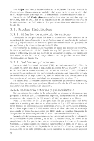 20
Los flujos usualmente determinados en la espirometría o en la curva de
flujo volumen tienen una gran variabilidad y por tanto no son de utilidad
en el diagnóstico y manejo de la enfermedad (Recomendación Grado D).
La medición del flujo pico se correlaciona con las medidas espiro-
métricas, pero su utilidad en el seguimiento de los pacientes con EPOC no
ha mostrado ser tan útil como en los pacientes con asma (Recomendación
Grado D).
3.3. Pruebas fisiológicas
3.3.1. Difusión de monóxido de carbono
La mayoría de los pacientes con EPOC sintomático tienen disminuida la
capacidad de transferencia o de difusión para el monóxido de carbono
(DlCO) y hay correlación entre el grado de destrucción del parénquima
por enfisema y la disminución de la DlCO (7).
Se recomienda su realización rutinaria en todos los pacientes con EPOC.
Durante su evaluación inicial. Puede ser muy útil para diferenciar entre
asma y enfisema, puesto que la DlCO es usualmente normal en pacientes
con asma. No es útil en el seguimiento de los pacientes con EPOC.
(Recomendación Grado B).
3.3.2. Volúmenes pulmonares
La capacidad funcional residual (CFR), el volumen residual (VR), la
relación volumen residual a capacidad pulmonar total (RV/CPT) y la CPT
están usualmente aumentados en los pacientes con EPOC. Ocasionalmente
se encuentran pacientes con enfermedad avanzada cuya capacidad vital,
determinada por la espirometría, está disminuida como consecuencia de
incremento en el volumen residual por atrapamiento de aire (7).
Se recomienda la determinación de volúmenes pulmonares cuando hay
obstrucción severa que produce disminución de la CV medida en la
espirometría (Recomendación Grado B).
3.3.3. Gasimetría arterial y pulsooximetría
En los estados iniciales de la enfermedad se encuentra hipoxemia, que
progresa a medida que la enfermedad empeora, acompañándose en estados
avanzados, de retención de CO2 cuando el VEF1
es menor a un litro.
Para la valoración de la oxigenación de los pacientes con EPOC
moderada a severa y residentes en alturas entre 0 y 1.600 metros sobre el
nivel del mar, se aconseja realizar gasimetría arterial en la evaluación inicial.
En alturas superiores a 1.600 metros sobre el nivel del mar se aconseja
realizarla en todos los pacientes con EPOC, dado la relativa hipoxemia de
los pacientes sanos mayores de 50 años (Recomendación Grado B).
La medición de los gases en sangre arterial es indispensable en el manejo
de las exacerbaciones agudas y de la falla respiratoria, así como en el
seguimiento de los pacientes, especialmente para indicar en forma más
temprana la utilización de oxígeno suplementario crónico en casa. La
frecuencia de la medición depende de la evolución clínica, que para el
seguimiento no ha sido establecida, pero sugerimos su realización al menos
 