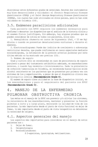23
discriminar entre diferentes grados de severidad. Existen dos instrumentos
muy bien desarrollados y validados: el Chronic Respiratory Disease
Questionaire (CRDQ) y el Saint George Respiratory Disease Questionaire
(SGRDQ), los cuales han sido utilizados en otros países, pero no han sido
validados en Colombia (14).
3.5. Exámenes paraclínicos adicionales
Cada paciente con EPOC requiere los exámenes necesarios para
confirmar o descartar los diagnósticos que el análisis de la historia clínica y
el examen físico justifiquen, Sin embargo, hay algunas pruebas que se
pueden considerar de rutina en todos los pacientes, ellos son:
1. Hemoglobina :Aumenta en casos de hipoxemia (PaO2
< 55 mm Hg)
diurna o cuando se presentan desaturaciones nocturnas o durante el
ejercicio.
2. Electrocardiograma: Puede dar indicios de crecimiento o sobrecarga
ventricular derecha, que puede confirmarse en casos especiales mediante
ecocardiograma, la estimación de la presión arterial pulmonar por este
último método no ha mostrado ser precisa (15).
3. Exámen de esputo
Gram y cultivo sólo se recomiendan en caso de persistencia de esputo
purulento a pesar del tratamiento antibiótico adecuado, en exacerbaciones
severas, o cuando hay neumonía o bronconeumonía. Dada la prevalencia
de infección tuberculosa en Colombia, se recomienda buscar bacilos ácido
alcohol resistente en los pacientes que se presenten por primera vez con
síntomas de tos y expectoración, a pesar de que el diagnóstico clínico sea
de bronquitis crónica (Recomendación Grado C).
El examen de esputo tiene utilidad en la fase de diagnóstico inicial, en
las exacerbaciones y para el seguimiento del paciente con EPOC
(Recomendación Grado C).
4. MANEJO DE LA ENFERMEDAD
PULMONAR OBSTRUCTIVA CRONICA
Las metas en el manejo de la EPOC son prevenir y/o aliviar los síntomas,
la recurrencia de las exacerbaciones, mantener y preservar la función
pulmonar a corto y a largo plazo, mejorando la calidad de vida de los
pacientes. La más importante desde el punto de vista funcional es dejar de
fumar, lo más importante desde el punto de vista terapeútico es determinar
la necesidad de oxigeno.
4.1. Aspectos generales del manejo
Los aspectos más importantes para considerar en el manejo de estos
pacientes son :
1. Dejar de fumar.
2. Oxigenoterapia
3. Broncodilatadores:
ß 2-agonistas, ipratropium, metilxantinas.
 