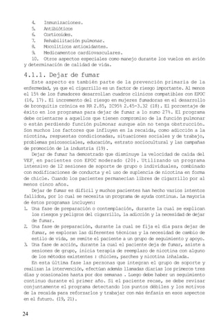 24
4. Inmunizaciones.
5. Antibióticos
6. Corticoides.
7. Rehabilitación pulmonar.
8. Mocolíticos antioxidantes.
9. Medicamentos cardiovasculares.
10. Otros aspectos especiales como manejo durante los vuelos en avión
y determinación de calidad de vida.
4.1.1. Dejar de fumar
Este aspecto es también parte de la prevención primaria de la
enfermedad, ya que el cigarrillo es un factor de riesgo importante. Al menos
el 15% de los fumadores desarrollan cuadros clínicos compatibles con EPOC
(16, 17). El incremento del riesgo en mujeres fumadoras en el desarrollo
de bronquitis crónica es RR 2.85, IC95% 2.45-3.32 (18). El porcentaje de
éxito en los programas para dejar de fumar a lo sumo 27%. El programa
debe orientarse a aquellos que tienen compromiso de la función pulmonar
o están perdiendo función pulmonar aunque aún no tenga obstrucción.
Son muchos los factores que influyen en la recaída, como adicción a la
nicotina, respuestas condicionadas, situaciones sociales y de trabajo,
problemas psicosociales, educación, estrato sociocultural y las campañas
de promoción de la industria (19).
Dejar de fumar ha demostrado que disminuye la velocidad de caída del
VEF1
en pacientes con EPOC moderado (20). Utilizando un programa
intensivo de 12 sesiones de soporte de grupo o individuales, combinado
con modificaciones de conducta y el uso de suplencia de nicotina en forma
de chicle. Cuando los pacientes permanecían libres de cigarrillo por al
menos cinco años.
Dejar de fumar es difícil y muchos pacientes han hecho varios intentos
fallidos, por lo cual se necesita un programa de ayuda continua. La mayoría
de éstos programas incluyen:
1. Una fase de preparación o contemplación, durante la cual se explican
los riesgos y peligros del cigarrillo, la adicción y la necesidad de dejar
de fumar.
2. Una fase de preparación, durante la cual se fija el día para dejar de
fumar, se exploran las diferentes técnicas y la necesidad de cambio de
estilo de vida, se remite el paciente a un grupo de seguimiento y apoyo.
3. Una fase de acción, durante la cual el paciente deja de fumar, asiste a
sesiones de grupo, inicia terapia de reemplazo de nicotina con alguno
de los métodos existentes : chicles, parches y nicotina inhalada.
En esta última fase las personas que integran el grupo de soporte y
realizan la intervención, efectúan además llamadas diarias los primeros tres
días y ocasionales hasta por dos semanas . Luego debe haber un seguimiento
continuo durante el primer año. Si el paciente recae, se debe revisar
conjuntamente el programa detectando los puntos débiles y los motivos
de la recaída para reforzarlos y trabajar con más énfasis en esos aspectos
en el futuro. (19, 21).
 