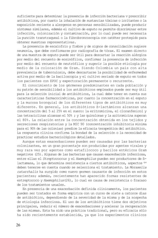 26
suficiente para determinar la presencia de infección bacteriana v prescribir
antibióticos, por cuanto la inhalación de sustancias tóxicas o irritantes o la
exposición reciente a alergenos en personas sensibilizadas, puede producir
síntomas similares, edemás el cultivo de esputo no permite discriminar entre
infección, colonización y contaminación, por lo cual puede ser necesaria
la punción transtraqueal o la fibrobroncoscopia con catéter protegido para
obtener muestras representativas.
La presencia de escalofrío y fiebre y de signos de consolidación sugiere
neumonía, que debe confirmarse por radiografía de tórax. El examen directo
de una muestra de esputo puede ser útil para descartar la reacción alérgica
por medio del recuento de eosinófilos, confirmar la presencia de infección
por medio del recuento de neutrófilos y sugerir la posible etiología por
medio de la coloración de Gram. Siendo Colombia un país con alta
prevalencia de tuberculosis, debe descartarse la posibilidad de enfermedad
activa por medio de la baciloscopia y el cultivo seriado de esputo en todos
los pacientes con EPOC y expectoración permanente o recurrente.
El conocimiento de los gérmenes predominantes en cada población y
su patrón de sensibilidad a los antibióticos empleados puede ser muy útil
para la selección inicial de antibióticos, la cual debe tener en cuenta sus
características farmacocinéticas, por cuanto la concentración en el esputo
y la mucosa bronquial de los diferentes tipos de antibióticos es muy
diferente. En general, los antibióticos ß-lactámicos alcanzan una
concentración del 5 al 25% en el suero: la eritromicina, el cloranfenicol y
las tetraciclinas alcanzan el 50% ; y las quinolonas y la azitromicina superan
el 80%. La relación entre la concentración obtenida en los tejidos y
secreciones respiratorias y la MIC 90 (concentración inhibitoria mínima
para el 90% de las colonias) predice la eficacia terapeútica del antibiótico.
La respuesta clínica confirma la bondad de la selección o la necesidad de
practicar estudios bacteriológicos detallados.
Aunque estas exacerbaciones pueden ser causadas por las bacterias
colonizantes, en un gran porcentaje son producidas por agentes virales y
muy rara vez por agentes como estafilococo y bacilos entéricos Gram
negativos (25). Algunas de las bacterias que causan exacerbación infecciosa,
entre ellas el Streptococcus y el Haemophilus pueden ser productores de ß-
lactamasa, lo que determina resistencia a ciertos antibióticos, aspectos que
deben tenerse en cuenta cuando se selecciona el tratamiento. La Moraxella
catarrhalis ha surgido como nuevo germen causante de infección en estos
pacientes; además, recientemente han aparecido formas resistentes de
estreptococo y Haemophilus(26), lo cual es causa de resistencia o fracaso
de los tratamientos usuales.
En presencia de una exacerbación definida clínicamente, los pacientes
pueden ser tratados en forma empírica con un curso de siete a catorce días
de antibiótico, dependiendo de la severidad de la misma y de la sospecha
de etiología infecciosa. El uso de los antibióticos tiene dos objetivos
principales, reducir el número de exacerbaciones y acelerar la recuperación
de las mismas. Esta ha sido una práctica tradicional, pero su eficacia sólo
ha sido recientemente establecida, ya que los experimentos clínicos
 