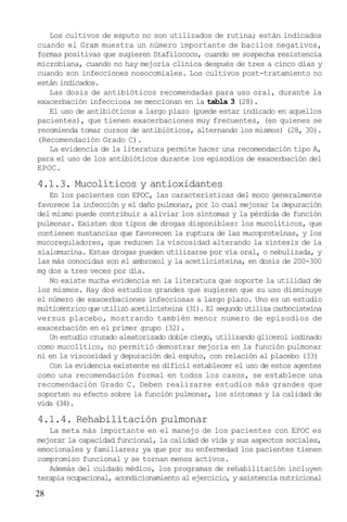 28
Los cultivos de esputo no son utilizados de rutina; están indicados
cuando el Gram muestra un número importante de bacilos negativos,
formas positivas que sugieren Stafilococo, cuando se sospecha resistencia
microbiana, cuando no hay mejoría clínica después de tres a cinco días y
cuando son infecciones nosocomiales. Los cultivos post-tratamiento no
están indicados.
Las dosis de antibióticos recomendadas para uso oral, durante la
exacerbación infecciosa se mencionan en la tabla 3 (28).
El uso de antibióticos a largo plazo (puede estar indicado en aquellos
pacientes), que tienen exacerbaciones muy frecuentes, (en quienes se
recomienda tomar cursos de antibióticos, alternando los mismos) (28, 30).
(Recomendación Grado C).
La evidencia de la literatura permite hacer una recomendación tipo A,
para el uso de los antibióticos durante los episodios de exacerbación del
EPOC.
4.1.3. Mucolíticos y antioxidantes
En los pacientes con EPOC, las características del moco generalmente
favorece la infección y el daño pulmonar, por lo cual mejorar la depuración
del mismo puede contribuir a aliviar los síntomas y la pérdida de función
pulmonar. Existen dos tipos de drogas disponibles: los mucolíticos, que
contienen sustancias que favorecen la ruptura de las mucoproteínas, y los
mucoreguladores, que reducen la viscosidad alterando la síntesis de la
sialomucina. Estas drogas pueden utilizarse por vía oral, o nebulizada, y
las más conocidas son el ambroxol y la acetilcisteína, en dosis de 200-300
mg dos a tres veces por día.
No existe mucha evidencia en la literatura que soporte la utilidad de
los mismos. Hay dos estudios grandes que sugieren que su uso disminuye
el número de exacerbaciones infecciosas a largo plazo. Uno es un estudio
multicéntrico que utilizó acetilcisteína (31). El segundo utiliza carbocisteína
versus placebo, mostrando también menor numero de episodios de
exacerbación en el primer grupo (32).
Un estudio cruzado aleatorizado doble ciego, utilizando glicerol iodinado
como mucolítico, no permitió demostrar mejoría en la función pulmonar
ni en la viscosidad y depuración del esputo, con relación al placebo (33)
Con la evidencia existente es difícil establecer el uso de estos agentes
como una recomendación formal en todos los casos, se establece una
recomendación Grado C. Deben realizarse estudios más grandes que
soporten su efecto sobre la función pulmonar, los síntomas y la calidad de
vida (34).
4.1.4. Rehabilitación pulmonar
La meta más importante en el manejo de los pacientes con EPOC es
mejorar la capacidad funcional, la calidad de vida y sus aspectos sociales,
emocionales y familiares; ya que por su enfermedad los pacientes tienen
compromiso funcional y se tornan menos activos.
Además del cuidado médico, los programas de rehabilitación incluyen
terapia ocupacional, acondicionamiento al ejercicio, y asistencia nutricional
 
