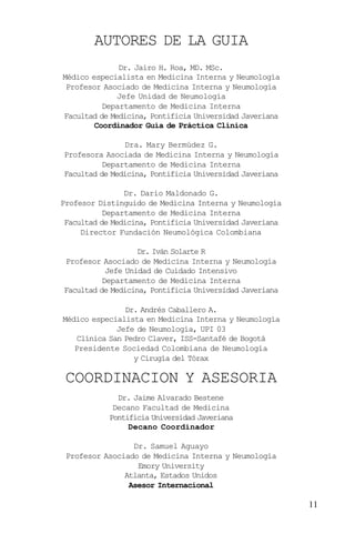 11
AUTORES DE LA GUIA
COORDINACION Y ASESORIA
Dr. Jairo H. Roa, MD. MSc.
Médico especialista en Medicina Interna y Neumología
Profesor Asociado de Medicina Interna y Neumología
Jefe Unidad de Neumología
Departamento de Medicina Interna
Facultad de Medicina, Pontificia Universidad Javeriana
Coordinador Guía de Práctica Clínica
Dra. Mary Bermúdez G.
Profesora Asociada de Medicina Interna y Neumología
Departamento de Medicina Interna
Facultad de Medicina, Pontificia Universidad Javeriana
Dr. Darío Maldonado G.
Profesor Distinguido de Medicina Interna y Neumología
Departamento de Medicina Interna
Facultad de Medicina, Pontificia Universidad Javeriana
Director Fundación Neumológica Colombiana
Dr. Iván Solarte R
Profesor Asociado de Medicina Interna y Neumología
Jefe Unidad de Cuidado Intensivo
Departamento de Medicina Interna
Facultad de Medicina, Pontificia Universidad Javeriana
Dr. Andrés Caballero A.
Médico especialista en Medicina Interna y Neumología
Jefe de Neumología, UPI 03
Clínica San Pedro Claver, ISS-Santafé de Bogotá
Presidente Sociedad Colombiana de Neumología
y Cirugía del Tórax
Dr. Jaime Alvarado Bestene
Decano Facultad de Medicina
Pontificia Universidad Javeriana
Decano Coordinador
Dr. Samuel Aguayo
Profesor Asociado de Medicina Interna y Neumología
Emory University
Atlanta, Estados Unidos
Asesor Internacional
 