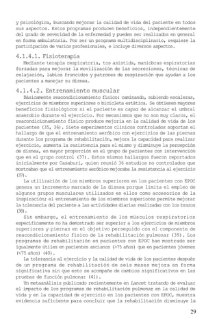 29
y psicológica, buscando mejorar la calidad de vida del paciente en todos
sus aspectos. Estos programas producen beneficios, independientemente
del grado de severidad de la enfermedad y pueden ser realizados en general
en forma ambulatoria. Por ser un programa multidisciplinario, requiere la
participación de varios profesionales, e incluye diversos aspectos.
4.1.4.1. Fisioterapia
Mediante terapia respiratoria, tos asistida, maniobras espiratorias
forzadas para mejorar la movilización de las secreciones, técnicas de
relajación, labios fruncidos y patrones de respiración que ayudan a los
pacientes a manejar su disnea.
4.1.4.2. Entrenamiento muscular
Básicamente reacondicionamiento físico: caminando, subiendo escaleras,
ejercicios de miembros superiores o bicicleta estática. Se obtienen mayores
beneficios fisiológicos si el paciente es capaz de alcanzar el umbral
anaerobio durante el ejercicio. Por mecanismos que no son muy claros, el
reacondicionamiento físico produce mejoría en la calidad de vida de los
pacientes (35, 36). Siete experimentos clínicos controlados soportan el
hallazgo de que el entrenamiento aeróbico con ejercicios de las piernas
durante los programa de rehabilitación, mejora la capacidad para realizar
ejercicio, aumenta la resistencia para el mismo y disminuye la percepción
de disnea, en mayor proporción en el grupo de pacientes con intervención
que en el grupo control (37). Estos mismos hallazgos fueron reportados
inicialmente por Casaburi, quien reunió 36 estudios no controlados que
mostraban que el entrenamiento aeróbico mejoraba la resistencia al ejercicio
(37).
La utilización de los miembros superiores en los pacientes con EPOC
genera un incremento marcado de la disnea porque limita el empleo de
algunos grupos musculares utilizados en ellos como accesorios de la
inspiración; el entrenamiento de los miembros superiores permite mejorar
la tolerancia del paciente a las actividades diarias realizadas con los brazos
(38).
Sin embargo, el entrenamiento de los músculos respiratorios
específicamente no ha demostrado ser superior a los ejercicios de miembros
superiores y piernas en el objetivo perseguido con el componente de
reacondicionamiento físico de la rehabilitación pulmonar (39). Los
programas de rehabilitación en pacientes con EPOC han mostrado ser
igualmente útiles en pacientes ancianos (>75 años) que en pacientes jóvenes
(<75 años) (40).
La tolerancia al ejercicio y la calidad de vida de los pacientes después
de un programa de rehabilitación de seis meses mejora en forma
significativa sin que esto se acompañe de cambios significativos en las
pruebas de función pulmonar (41).
Un metaanálisis publicado recientemente en Lancet tratando de evaluar
el impacto de los programas de rehabilitación pulmonar en la calidad de
vida y en la capacidad de ejercicio en los pacientes con EPOC, muestra
evidencia suficiente para concluir que la rehabilitación disminuye la
 