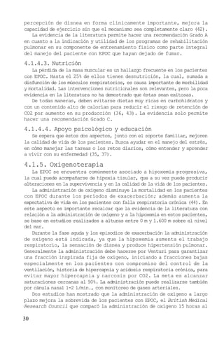 30
percepción de disnea en forma clínicamente importante, mejora la
capacidad de ejercicio sin que el mecanismo sea completamente claro (42).
La evidencia de la literatura permite hacer una recomendación Grado A
en cuanto a la indicación y utilidad de los programas de rehabilitación
pulmonar en su componente de entrenamiento físico como parte integral
del manejo del paciente con EPOC que hayan dejado de fumar.
4.1.4.3. Nutrición
La pérdida de la masa muscular es un hallazgo frecuente en los pacientes
con EPOC. Hasta el 25% de ellos tienen desnutrición, la cual, sumada a
disfunción de los músculos respiratorios, es causa importante de morbilidad
y mortalidad. Las intervenciones nutricionales son relevantes, pero la poca
evidencia en la literatura no ha demostrado que éstas sean exitosas.
De todas maneras, deben evitarse dietas muy ricas en carbohidratos y
con un contenido alto de calorías para reducir el riesgo de retención de
CO2 por aumento en su producción (36, 43). La evidencia solo permite
hacer una recomendación Grado C.
4.1.4.4. Apoyo psicológico y educación
Se espera que éstos dos aspectos, junto con el soporte familiar, mejoren
la calidad de vida de los pacientes. Busca ayudar en el manejo del estrés,
en cómo manejar las tareas o los retos diarios, cómo entender y aprender
a vivir con su enfermedad (35, 37).
4.1.5. Oxigenoterapia
La EPOC se encuentra comúnmente asociado a hipoxemia progresiva,
la cual puede acompañarse de hipoxia tisular, que a su vez puede producir
alteraciones en la supervivencia y en la calidad de la vida de los pacientes.
La administración de oxígeno disminuye la mortalidad en los pacientes
con EPOC durante los períodos de exacerbación; además aumenta la
expectativa de vida en los pacientes con falla respiratoria crónica (44). En
este aspecto es importante recalcar que la evidencia de la literatura con
relación a la administración de oxígeno y a la hipoxemia en estos pacientes,
se base en estudios realizados a alturas entre 0 m y 1.600 m sobre el nivel
del mar.
Durante la fase aguda y los episodios de exacerbación la administración
de oxígeno está indicada, ya que la hipoxemia aumenta el trabajo
respiratorio, la sensación de disnea y produce hipertensión pulmonar.
Generalmente la administración debe hacerse por Venturi para garantizar
una fracción inspirada fija de oxígeno, iniciando a fracciones bajas
especialmente en los pacientes con compromiso del control de la
ventilación, historia de hipercapnia y acidosis respiratoria crónica, para
evitar mayor hipercapnia y narcosis por CO2. La meta es alcanzar
saturaciones cercanas al 90%. La administración puede realizarse también
por cánula nasal 1-2 l/min., con monitoreo de gases arteriales.
Dos estudios han mostrado que la administración de oxígeno a largo
plazo mejora la sobrevida de los pacientes con EPOC, el British Medical
Research Council que comparó la administración de oxígeno 15 horas al
 