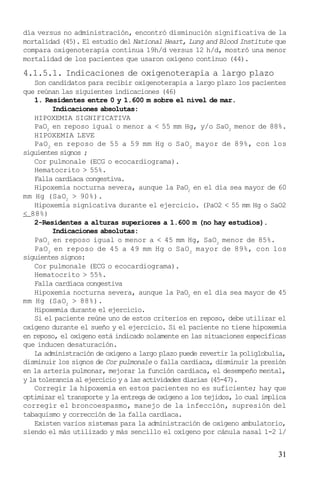 31
día versus no administración, encontró disminución significativa de la
mortalidad (45). El estudio del National Heart, Lung and Blood Institute que
compara oxigenoterapia continua 19h/d versus 12 h/d, mostró una menor
mortalidad de los pacientes que usaron oxígeno contínuo (44).
4.1.5.1. Indicaciones de oxigenoterapia a largo plazo
Son candidatos para recibir oxigenoterapia a largo plazo los pacientes
que reúnan las siguientes indicaciones (46)
1. Residentes entre 0 y 1.600 m sobre el nivel de mar.
Indicaciones absolutas:
HIPOXEMIA SIGNIFICATIVA
PaO2
en reposo igual o menor a < 55 mm Hg, y/o SaO2
menor de 88%.
HIPOXEMIA LEVE
PaO2
en reposo de 55 a 59 mm Hg o SaO2
mayor de 89%, con los
siguientes signos ;
Cor pulmonale (ECG o ecocardiograma).
Hematocrito > 55%.
Falla cardíaca congestiva.
Hipoxemia nocturna severa, aunque la PaO2
en el día sea mayor de 60
mm Hg (SaO2
> 90%).
Hipoxemia signicativa durante el ejercicio. (PaO2 < 55 mm Hg o SaO2
< 88%)
2-Residentes a alturas superiores a 1.600 m (no hay estudios).
Indicaciones absolutas:
PaO2
en reposo igual o menor a < 45 mm Hg, SaO2
menor de 85%.
PaO2
en reposo de 45 a 49 mm Hg o SaO2
mayor de 89%, con los
siguientes signos:
Cor pulmonale (ECG o ecocardiograma).
Hematocrito > 55%.
Falla cardíaca congestiva
Hipoxemia nocturna severa, aunque la PaO2
en el día sea mayor de 45
mm Hg (SaO2
> 88%).
Hipoxemia durante el ejercicio.
Si el paciente reúne uno de estos criterios en reposo, debe utilizar el
oxígeno durante el sueño y el ejercicio. Si el paciente no tiene hipoxemia
en reposo, el oxígeno está indicado solamente en las situaciones específicas
que inducen desaturación.
La administración de oxígeno a largo plazo puede revertir la poliglobulia,
disminuir los signos de Cor pulmonale o falla cardíaca, disminuir la presión
en la arteria pulmonar, mejorar la función cardíaca, el desempeño mental,
y la tolerancia al ejercicio y a las actividades diarias (45-47).
Corregir la hipoxemia en estos pacientes no es suficiente; hay que
optimizar el transporte y la entrega de oxígeno a los tejidos, lo cual implica
corregir el broncoespasmo, manejo de la infección, supresión del
tabaquismo y corrección de la falla cardíaca.
Existen varios sistemas para la administración de oxígeno ambulatorio,
siendo el más utilizado y más sencillo el oxígeno por cánula nasal 1-2 l/
 