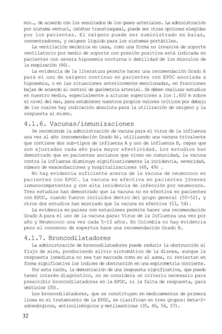 32
min., de acuerdo con los resultados de los gases arteriales. La administración
por sistema venturi, catéter transtraqueal, puede ser otras opciones elegidas
por los pacientes. El oxígeno puede ser suministrado en balas,
concentradores, y oxígeno líquido para los sistemas portátiles.
La ventilación mecánica en casa, como una forma no invasiva de soporte
ventilatorio por medio de soporte con presión positiva está indicada en
pacientes con severa hipoxemia nocturna o debilidad de los músculos de
la respiración (46).
La evidencia de la literatura permite hacer una recomendación Grado A
para el uso de oxígeno contínuo en pacientes con EPOC asociada a
hipoxemia, o en las situaciones anteriormente mencionadas, en fracciones
bajas de acuerdo al control de gasimetría arterial. Se deben realizar estudios
en nuestro medio, especialmente a alturas superiores a los 1.600 m sobre
el nivel del mar, para establecer nuestros propios valores críticos por debajo
de los cuales hay indicación absoluta para la utilización de oxígeno y la
respuesta al mismo.
4.1.6. Vacunas/inmunizaciones
Se recomienda la administración de vacuna para el virus de la influenza
una vez al año (recomendación Grado A), utilizando una vacuna trivalente
que contiene dos sub-tipos de influenza A y uno de influenza B, cepas que
son ajustadas cada año para mayor efectividad. Los estudios han
demostrado que en pacientes ancianos que viven en comunidad, la vacuna
contra la influenza disminuye significativamente la incidencia, severidad,
número de exacerbaciones y hospitalizaciones (48, 49) .
No hay evidencia suficiente acerca de la vacuna de neumococo en
pacientes con EPOC. La vacuna es efectiva en pacientes jóvenes
inmunocompetentes y con alta incidencia de infección por neumococo.
Tres estudios han demostrado que la vacuna no es efectiva en pacientes
con EPOC, cuando fueron incluidos dentro del grupo general (50-52), y
otros dos estudios han mostrado que la vacuna es efectiva (53, 54).
La evidencia en paises con estaciones permite hacer una recomendación
Grado A para el uso de la vacuna para: Virus de la Influenza una vez por
año y Neumococo una vez cada 5-10 años. En Colombia no hay evidencia
pero el consenso de expertos hace una recomendación Grado B.
4.1.7. Broncodilatadores
La administración de broncodilatadores puede reducir la obstrucción al
flujo de aire, produciendo alivio sintomático de la disnea, aunque la
respuesta inmediata no sea tan marcada como en al asma, ni reviertan en
forma significativa los índices de obstrucción en una espirometría corriente.
Por esta razón, la demostración de una respuesta significativa, que puede
tener interés diagnóstico, no se considera un criterio necesario para
prescribir broncodilatadores en la EPOC, ni la falta de respuesta, para
omitirlos (35).
Los broncodilatadores, que se constituyen en medicamentos de primera
línea en el tratamiento de la EPOC, se clasifican en tres grupos: beta-2-
adrenérgicos, anticolinérgicos y metilxantinas (35, 46, 56, 57).
 