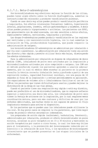 33
4.1.7.1. Beta-2-adrenérgicos
Son broncodilatadores muy efectivos: mejoran la función de las cilias,
pueden tener algún efecto sobre la función diafragmática, aumentan la
contractilidad del miocardio y producen vasodilatación pulmonar.
Cuando se usan dosis muy altas pueden producir vasodilatación periférica
y taquicardia. Son efectos colaterales frecuentes: temblor, hipertensión
arterial, palpitaciones, insomnio, reflujo gastroesofágico y calambres. A dosis
altas pueden producir hipopotasemia v arritmias. Los pacientes con EPOC,
que generalmente son de edad avanzada, son más sensibles a éstos efectos,
especialmente temblor, nerviosismo, taquicardia y arritmias.
Las drogas ß-adrenérgicas pueden producir vasodilatación en las regiones
mal ventiladas y con vasoconstricción hipóxica, con lo cual aumentan la
alteración de VIQ, produciéndose hipoxemia, que puede requerir la
administración de oxígeno.
Los broncodilatadores ß2-adrenérgicos se administran por inhalación o
por vía oral o parenteral. La administración por inhalación tiene una acción
más directa y más rápida y permite utilizar dosis más bajas, disminuyendo
los efectos colaterales.
Para la administración por inhalación se dispone de inhaladores de dosis
medida (IDM), inhaladores de polvo seco activados por la inspiración y
micronebulizadores activados por aire comprimido u oxígeno. Los IDM son
el método preferido cuando los pacientes aprenden a usarlos adecua-
damente, por lo cual el médico debe enseñar al paciente en la primera
consulta la técnica correcta (inhalación lenta y profunda a partir de una
espiración normal, capacidad funcional residual, con una pausa de 10
segundos al final de la inspiración ) y revisar periódicamente su aplicación.
Los espaciadores de volumen alto o inhalocámaras facilitan el uso de los
IDM en los pacientes que tienen dificultad para usarlos y pueden mejorar la
distribución de la droga en las vías aéreas.
Cuando el paciente tiene una respiración muy rápida o está muy disnéico,
puede ser preferible el uso de micronebulizadores, que no requiere esfuerzo
especial y suministra una dosis más alta. Los inhaladores de polvo seco
tienen la ventaja de activarse con la inspiración, por lo cual requieren menos
coordinación motora, pero son más costosos y difíciles de usar por los
enfermos debilitados, que muchas veces no son capaces de generar el flujo
inspiratorio necesario para activar el dispositivo.
En los pacientes que no pueden usar los inhaladores puede utilizarse la
vía oral. En muy pocos casos se requiere la vía parenteral, que tiene mayor
riesgo de producir efectos secundarios indeseables.
Los preparados de acción rápida (salbutamol, terbutalina, fenoterol),
administrados por inhalación, producen el efecto broncodilatador en pocos
minutos, alcanzan su pico terapéutico en 15 a 30 minutos y mantienen su
acción terapéutica por cuatro a cinco horas, lo cual los hace muy útiles
para el tratamiento, o la prevención del broncoespasmo inducido por el
ejercicio o la inhalación de aire frío, o los episodios de broncoespasmo
intermitente que se pueden presentar en las etapas iniciales de la
enfermedad.
 