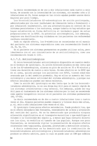 34
La dosis recomendada es de uno a dos inhalaciones cada cuatro a seis
horas, de acuerdo con la intensidad de los síntomas, sin exceder ocho a 12
inhalaciones en 24, horas aunque en las crisis agudas pueden usarse dosis
mayores por poco tiempo.
Los broncodilatadores ß2-adrenérgicos de acción prolongada,
administrados por vía oral (salbutamol de liberación lenta o formoterol) o
por inhalación (salmeterol), son una alternativa para el control de los
síntomas persistentes o los nocturnos, aunque todavía no hay estudios que
hayan establecido en forma definitiva el verdadero papel de estas
preparaciones en la EPOC. Su potencial arritmogénico, sin embargo,
requiere una dosificación muy cuidadosa en los pacientes con enfermedad
cardíaca concomitante.
Dado su rápido efecto, los ß-miméticos se recomiendan en el manejo
del paciente con síntomas esporádicos como una recomendación Grado A
(9, 35, 56, 57).
En el paciente con síntomas permanentes se pueden utilizar solos, pero
idealmente con el uso concomitante de un anticolinérgico, como una
recomendación Grado A (10).
4.1.7.2. Anticolinérgicos
El único broncodilatador anticolinérgico disponible en nuestro medio
es el bromuro de ipratropio. Su acción broncodilatadora es más lenta que
la de los ß2-adrenérgicos, alcanza su pico de acción en 30 a 90 minutos y
tiene una duración de cuatro a seis horas. Es más efectivo en la EPOC que
en el asma, quizás porque los pacientes con EPOC, tienen edad más
avanzada que la del asmático promedio. Hay en ellos un aumento del tono
colinérgico y una menor actividad del sistema adrenérgico, y porque sus
efectos secundarios pueden ser menos molestos.
Como la acción del ipratropio es más lenta que la de los broncodi-
latadores adrenérgicos, no es una droga muy útil para el manejo rápido de
los síntomas intermitentes o muy severos. Sin embargo, puede ser muy
útil para el tratamiento de los síntomas crónicos por lo cual se recomienda
como agente terapeútico inicial en el paciente con síntomas permanentes
(46, 57-59).
La dosis recomendada es de dos a cuatro inhalaciones tres o cuatro
veces al día. Algunos pacientes pueden requerir y toleran dosis más altas,
p. ej. seis a ocho inhalaciones tres veces en el día.
El ipratropio tiene pocos efectos secundarios. Puede producir tos, que
es el efecto secundario más frecuente, resecamiento de la boca y alteración
del sentido del gusto. No se ha demostrado que produzca ninguna
alteración significativa en el transporte mucociliar o que modifique el
volumen o la viscosidad del esputo y, a menos que haya contacto directo
con los ojos, no modifica el tamaño de las pupilas. Aunque son poco
frecuentes, se recomienda vigilar la presentación de algunos efectos
colaterales como taquicardia, glaucoma. prostatismo y obstrucción urinaria.
A dosis submáximas se ha demostrado que la combinación de
broncodilatadores anticolinérgicos y broncodilatadores adrenérgicos
produce un efecto aditivo, para lo cual se puede usar un IDM que combina
 