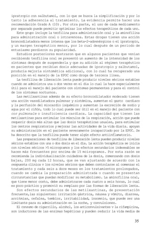 35
ipratropio con salbutamol, con lo que se busca la simplificación y por lo
tanto la adherencia al tratamiento. La evidencia permite hacer una
recomendación Grado A (10). Por otra parte, el uso de cada medicamento
por separado puede permitir optimizar los efectos terapeúticos de cada uno.
Este grupo incluye la teofilina para administración oral y la aminofilina
para administración oral o intravenosa. Estas drogas tienen una acción
broncodilatadora menos intensa que los beta-2-adrenérgicos o el ipratropio,
y un margen terapéutico menor, por lo cual después de un periodo de
entusiasmo perdieron su popularidad.
Estudios posteriores mostraron que en algunos pacientes que venían
recibiendo teofilina oral se presentó un aumento de la intensidad de los
síntomas después de suspenderla y que su adición al régimen terapéutico
en pacientes que recibían dosis adecuadas de ipratropio y salbutamol,
producía mejoría sintomática adicional, con lo cual ha recuperado una
posición en el manejo de la EPOC como droga de tercera línea.
La teofilina de liberación lenta puede producir niveles séricos estables
cuando se administra una o dos veces en el día lo cual la hace especialmente
útil para el manejo del paciente con síntomas permanentes y para el control
de los síntomas nocturnos.
Las metilxantinas además de su efecto broncodilatador moderado tienen
una acción vasodilatadora pulmonar y sistémica, aumentan el gasto cardíaco
y la perfusión del miocardio isquémico y aumentan la excreción de sodio y
agua por el riñón, todo lo cual puede ser útil en el manejo del paciente con
cor pulmonale o insuficiencia cardíaca. La capacidad que tienen las
metilxantinas para estimular los músculos de la respiración, acción que puede
requerir dosis más altas que las dosis terapéuticas usuales, para estimular
los centros respiratorios y mejorar las actividades de la vida diaria. apoyan
su administración en el paciente severamente incapacitado por la EPOC. Se
ha descrito que la teofilina puede tener algún efecto antiinflamatorio.
Las preparaciones de teofilina de liberación lenta pueden producir niveles
séricos estables con una o dos dosis en el día. La acción terapéutica se inicia
con niveles séricos >5 microgramos y los efectos secundarios indeseables se
hacen más frecuentes por encima de 15 mcirogramos. Por esta razón se
recomienda la individualización cuidadosa de la dosis, comenzando con dosis
bajas, 200 mg cada 12 horas, que se van ajustando de acuerdo con la
respuesta clínica v los niveles séricos que deben controlarse al comenzar el
tratamiento y cada seis a doce meses en los tratamientos prolongados,
cuando se cambia la preparación administrada o cuando se presentan
circunstancias que puedan modificar su metabolismo. La aminofilina oral,
que tiene menor costo, debe administrarse cada cuatro a seis horas, lo cual
es poco práctico y promovió su remplazo por las formas de liberación lenta.
Son efectos secundarios de las metilxantinas, de presentación
frecuente,las siguientes: irritación gástrica, náusea y vómito, diarrea,
arritmias, cefalea, temblor, irritabilidad, insomnio, que puede ser una
limitante para su administración en la noche, y convulsiones.
El consumo de cigarrillo, alcohol, los anticonvulsivantes v la rifampicina,
son inductores de las enzimas hepáticas y pueden reducir la vida media de
 