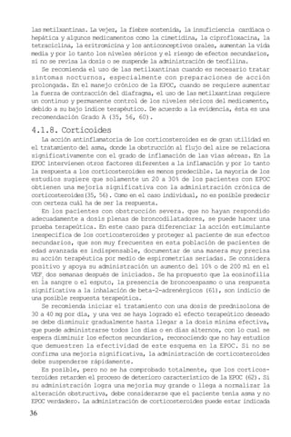 36
las metilxantinas. La vejez, la fiebre sostenida, la insuficiencia cardíaca o
hepática y algunos medicamentos como la cimetidina, la ciprofloxacina, la
tetraciclina, la eritromicina y los anticonceptivos orales, aumentan la vida
media y por lo tanto los niveles séricos y el riesgo de efectos secundarios,
si no se revisa la dosis o se suspende la administración de teofilina.
Se recomienda el uso de las metilxantinas cuando es necesario tratar
síntomas nocturnos, especialmente con preparaciones de acción
prolongada. En el manejo crónico de la EPOC, cuando se requiere aumentar
la fuerza de contracción del diafragma, el uso de las metilxantinas requiere
un continuo y permanente control de los niveles séricos del medicamento,
debido a su bajo índice terapéutico. De acuerdo a la evidencia, ésta es una
recomendación Grado A (35, 56, 60).
4.1.8. Corticoides
La acción antinflamatoria de los corticosteroides es de gran utilidad en
el tratamiento del asma, donde la obstrucción al flujo del aire se relaciona
significativamente con el grado de inflamación de las vías aéreas. En la
EPOC intervienen otros factores diferentes a la inflamación y por lo tanto
la respuesta a los corticosteroides es menos predecible. La mayoría de los
estudios sugiere que solamente un 20 a 30% de los pacientes con EPOC
obtienen una mejoría significativa con la administración crónica de
corticosteroides(35, 56). Como en el caso individual, no es posible predecir
con certeza cuál ha de ser la respuesta.
En los pacientes con obstrucción severa. que no hayan respondido
adecuadamente a dosis plenas de broncodilatadores, se puede hacer una
prueba terapeútica. En este caso para diferenciar la acción estimulante
inespecifica de los corticosteroides y proteger al paciente de sus efectos
secundarios, que son muy frecuentes en esta población de pacientes de
edad avanzada es indispensable, documentar de una manera muy precisa
su acción terapéutica por medio de espirometrías seriadas. Se considera
positivo y apoya su administración un aumento del 10% o de 200 ml en el
VEF1
dos semanas después de iniciados. Se ha propuesto que la eosinofilia
en la sangre o el esputo, la presencia de broncoespasmo o una respuesta
significativa a la inhalación de beta-2-adrenérgicos (61), son indicio de
una posible respuesta terapeútica.
Se recomienda iniciar el tratamiento con una dosis de prednisolona de
30 a 40 mg por día, y una vez se haya logrado el efecto terapeútico deseado
se debe disminuir gradualmente hasta llegar a la dosis mínima efectiva,
que puede administrarse todos los días o en días alternos, con lo cual se
espera disminuir los efectos secundarios, reconociendo que no hay estudios
que demuestren la efectividad de este esquema en la EPOC. Si no se
confirma una mejoría significativa, la administración de corticosteroides
debe suspenderse rápidamente.
Es posible, pero no se ha comprobado totalmente, que los corticos-
teroides retarden el proceso de deterioro característico de la EPOC (62). Si
su administración logra una mejoría muy grande o llega a normalizar la
alteración obstructiva, debe considerarse que el paciente tenía asma y no
EPOC verdadero. La administración de corticosteroides puede estar indicada
 