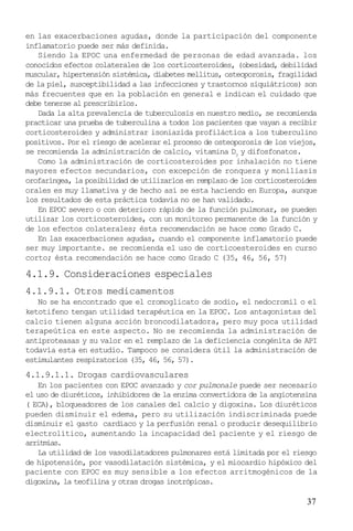 37
en las exacerbaciones agudas, donde la participación del componente
inflamatorio puede ser más definida.
Siendo la EPOC una enfermedad de personas de edad avanzada. los
conocidos efectos colaterales de los corticosteroides, (obesidad, debilidad
muscular, hipertensión sistémica, diabetes mellitus, osteoporosis, fragilidad
de la piel, susceptibilidad a las infecciones y trastornos siquiátricos) son
más frecuentes que en la población en general e indican el cuidado que
debe tenerse al prescribirlos.
Dada la alta prevalencia de tuberculosis en nuestro medio, se recomienda
practicar una prueba de tuberculina a todos los pacientes que vayan a recibir
corticosteroides y administrar isoniazida profiláctica a los tuberculino
positivos. Por el riesgo de acelerar el proceso de osteoporosis de los viejos,
se recomienda la administración de calcio, vitamina D3
y difosfonatos.
Como la administración de corticosteroides por inhalación no tiene
mayores efectos secundarios, con excepción de ronquera y moniliasis
orofaríngea, la posibilidad de utilizarlos en remplazo de los corticosteroides
orales es muy llamativa y de hecho así se esta haciendo en Europa, aunque
los resultados de esta práctica todavía no se han validado.
En EPOC severo o con deterioro rápido de la función pulmonar, se pueden
utilizar los corticosteroides, con un monitoreo permanente de la función y
de los efectos colaterales; ésta recomendación se hace como Grado C.
En las exacerbaciones agudas, cuando el componente inflamatorio puede
ser muy importante. se recomienda el uso de corticoesteroides en curso
corto; ésta recomendación se hace como Grado C (35, 46, 56, 57)
4.1.9. Consideraciones especiales
4.1.9.1. Otros medicamentos
No se ha encontrado que el cromoglicato de sodio, el nedocromil o el
ketotifeno tengan utilidad terapéutica en la EPOC. Los antagonistas del
calcio tienen alguna acción broncodilatadora, pero muy poca utilidad
terapeútica en este aspecto. No se recomienda la administración de
antiproteasas y su valor en el remplazo de la deficiencia congénita de API
todavía esta en estudio. Tampoco se considera útil la administración de
estimulantes respiratorios (35, 46, 56, 57).
4.1.9.1.1. Drogas cardiovasculares
En los pacientes con EPOC avanzado y cor pulmonale puede ser necesario
el uso de diuréticos, inhibidores de la enzima convertidora de la angiotensina
( ECA), bloqueadores de los canales del calcio y digoxina. Los diuréticos
pueden disminuir el edema, pero su utilización indiscriminada puede
disminuir el gasto cardíaco y la perfusión renal o producir desequilibrio
electrolítico, aumentando la incapacidad del paciente y el riesgo de
arritmias.
La utilidad de los vasodilatadores pulmonares está limitada por el riesgo
de hipotensión, por vasodilatación sistémica, y el miocardio hipóxico del
paciente con EPOC es muy sensible a los efectos arritmogénicos de la
digoxina, la teofilina y otras drogas inotrópicas.
 