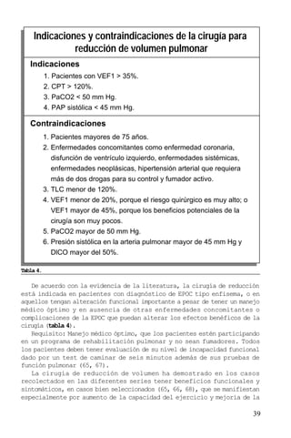 39
De acuerdo con la evidencia de la literatura, la cirugía de reducción
está indicada en pacientes con diagnóstico de EPOC tipo enfisema, o en
aquellos tengan alteración funcional importante a pesar de tener un manejo
médico óptimo y en ausencia de otras enfermedades concomitantes o
complicaciones de la EPOC que puedan alterar los efectos benéficos de la
cirugía (tabla 4).
Requisito: Manejo médico óptimo, que los pacientes estén participando
en un programa de rehabilitación pulmonar y no sean fumadores. Todos
los pacientes deben tener evaluación de su nivel de incapacidad funcional
dado por un test de caminar de seis minutos además de sus pruebas de
función pulmonar (65, 67).
La cirugía de reducción de volumen ha demostrado en los casos
recolectados en las diferentes series tener beneficios funcionales y
sintomáticos, en casos bien seleccionados (65, 66, 68), que se manifiestan
especialmente por aumento de la capacidad del ejercicio y mejoría de la
1. Pacientes mayores de 75 años.
2. Enfermedades concomitantes como enfermedad coronaria,
disfunción de ventrículo izquierdo, enfermedades sistémicas,
enfermedades neoplásicas, hipertensión arterial que requiera
más de dos drogas para su control y fumador activo.
3. TLC menor de 120%.
4. VEF1 menor de 20%, porque el riesgo quirúrgico es muy alto; o
VEF1 mayor de 45%, porque los beneficios potenciales de la
cirugía son muy pocos.
5. PaCO2 mayor de 50 mm Hg.
6. Presión sistólica en la arteria pulmonar mayor de 45 mm Hg y
DlCO mayor del 50%.
Indicaciones y contraindicaciones de la cirugía para
reducción de volumen pulmonar
Indicaciones
Contraindicaciones
1. Pacientes con VEF1 > 35%.
2. CPT > 120%.
3. PaCO2 < 50 mm Hg.
4. PAP sistólica < 45 mm Hg.
Tabla 4.
 