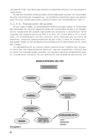 40
calidad de vida. Los datos que existen no permiten evaluar los resultados a
largo plazo.
No existen estudios aleatorizados controlados para evaluar los resultados
de esta intervención terapeútica. La evidencia existente abre una puerta
para futuras investigaciones y permite hacer una recomendación tipo C.
4.1.9.4. Transplante de pulmón
Es sin lugar a dudas. el procedimiento definitivo para lograr la “curación»
del enfisema. En centros especializados de los Estados Unidos y el Canadá,
con el trasplante del pulmón (que puede ser bilateral o unilateral) se ha
logrado una supervivencia de 88% a un año, 6% a tres años y 5% a cinco
años. El procedimiento es muy costoso, está limitado por la falta de
donantes, requiere inmunosupresión de por vida y tiene un riesgo alto,
que puede llegar al 50% de desarrollar bronquiolitis obliterante en el curso
del tiempo.
Su implementación en nuestro medio parece estar todavía muy lejana,
no tanto por los requerimientos técnicos. que son accesibles, sino por que
su costo tan elevado puede consumir los escasos recursos disponibles para
el tratamiento integral de una población muy grande de pacientes con
MANEJO INTEGRAL DEL POC
DIAGNOSTICO
FUMADOR DISNEA
ESPIROMETRIA
NORMAL YEF.7/ CY >70%
EPOC
ESPIROMETRIA
ANUAL
Normal
Disminución
VEF, >50 ml
MANEJO DEL EPOC
- Leve
- Moderado
- Severo
Flujograma 1.
 
