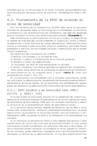 41
enfisema que en la actualidad no se están tratando apropiadamente por
falta de recursos (principio ético de justicia). Recomendación Grado C (46,
57).
4.2. Tratamiento de la EPOC de acuerdo al
nivel de severidad
Una vez establecido el diagnóstico de EPOC debe darse al paciente
información apropiada sobre la naturaleza de su enfermedad, su evolución
su pronóstico y las características del tratamiento, que debe ser apropiado
para su situación clínica y sus condiciones particulares (flujograma 1).
Debe estimularse su participación activa en el mismo, la adopción de
un régimen de vida sana que incluya suspender el cigarrillo, evitar o reducir
la exposición a otros factores de riesgo ambientales, inmunización anual
contra la influenza y cada cinco años contra el neumococo, actividad física
permanente y realizar las actividades sociales y comunitarias que su estado
clínico le permitan.
Son objetivos del tratamiento de la EPOC:
1) Mejorar los síntomas y la calidad de vida.
2) Detener o reducir la disminución de la función pulmonar.
3) Prevenir y tratar las complicacione.
4) Prolongar los años de vida manteniendo su calidad.
5) Evitar o disminuir los efectos secundarios adversos del tratamiento.
Para lograr estos objetivos se recomienda la administración secuencial
de medicamentos en un esquema paso a paso (tabla 5).como una
recomendación Grado C (46, 57).
En los pacientes con enfermedad leve y síntomas ocasionales, puede
ser suficiente la administración intermitente de broncodilatadores beta-2-
adrenérgicos de acción rápida. En los pacientes con enfermedad más severa
puede ser necesaria la administración concurrente de varios medicamentos.
4.2.1. EPOC estable y de severidad leve (VEF1
/
CV<70% y VEF1> 70%)
Si no hay disnea es suficiente insistir en la suspensión del cigarrillo,
administrar broncodilatadores ß2-adrenérgicos de acción rápida por medio
de inhaladores de dosis medida (IDM) para los síntomas ocasionales y seguir
la evolución de la enfermedad por medio de espirometría anual.
Si el paciente relata disnea, después de descartar que se deba a otras
causas como insuficiencia cardíaca o enfermedad neuromuscular, se puede
administrar diariamente un broncodilatador anticolinérgico o ß2-
adrenérgico (IDM), ajustando la dosis y la frecuencia a la intensidad de los
síntomas.
Si al controlar al paciente en cuatro a seis semanas hay mejoría o está
usando menos de cuatro aplicaciones de broncodilatador al día, puede
continuarse el mismo tratamiento con controles cada seis a doce meses. Si
con el broncodilatador escogido inicialmente no se ha logrado el control
de los síntomas, puede cambiarse o agregarse otro tipo de broncodilatador
revisando la técnica de su administración. Si con ésta modificación hay
 