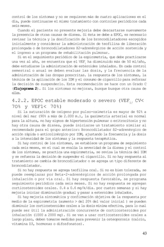 43
control de los síntomas y no se requieren más de cuatro aplicaciones en el
día, puede continuarse el mismo tratamiento con controles periódicos cada
seis meses.
Cuando el paciente no presente mejoría debe descartarse nuevamente
la presencia de otras causas de disnea. Si ésta se debe a EPOC, es necesario
revisar la técnica y la dosificación de los broncodilatadores escogidos
inicialmente y considerar la administración de teofilina de liberación
prolongada o de broncodilatadores ß2-adrenérgicos de acción sostenida y
el ingreso a un programa de rehabilitación pulmonar.
Si en el seguimiento periódico de la espirometría, que debe practicarse
una vez al año, se encuentra que el VEF1
ha disminuido más de 50 ml/año,
debe estudiarse la administración de esteroides inhalados. En cada control
semestral o anual se deben evaluar las dosis, y la frecuencia de la
administración de las drogas prescritas. la respuesta de los síntomas, la
técnica de la aplicación de los IDM y el consumo de cigarrillo para reforzar
la decisión de suspenderlo. Esta recomendación se hace con un Grado C
(flujograma 2). Si los sintomas no mejoran, busque busque otra causa de
ellos.
4.2.2. EPOC estable moderado o severo (VEF1/
CV<
7O% y VEF1< 70%)
Si la saturación de oxígeno por pulso-oximetría es mayor de 92% a
nivel del mar (90% a más de 2.000 m.), la gasimetría arterial es normal
para la altura, no hay signos de hipertensión pulmonar o eritrocitosis y no
hay otra causa de disnea, puede iniciarse un tratamiento similar al
recomendado para el grupo anterior: Broncodilatador ß2-adrenérgico de
acción rápida o anticolinérgico por IDM, ajustando la frecuencia y la dosis
a la intensidad de los síntomas y la respuesta terapéutica.
Si hay control de los síntomas, se establece un programa de seguimiento
cada seis meses, en el cual se evalúa la severidad de la disnea y el control
de los síntomas, se practica una espirometria, se revisa la técnica del IDM
y se refuerza la decisión de suspender el cigarrillo. Si no hay respuesta al
tratamiento se cambia de broncodilatador o se agrega un tipo diferente de
broncodilatador.
Si no hay respuesta se agrega teofilina oral. Si no es bien tolerada, se
puede reemplazar por Beta-2-adrenérgicos de acción prolongada por
inhalación o por vía oral. Si hay respuesta favorable, se programa
seguimiento periódico cada seis meses. Si no hay respuesta se agregan
corticosteroides orales. 0.4 a 0.6 mg/k/día. por cuatro semanas y si hay
mejoria iniciar disminución gradual y pasar a esteroides inhalados.
Si hay mejoría sintomática y confirmación objetiva de la respuesta por
medio de la espirometría (aumento > del 20% del valor inicial ) se pueden
disminuir los corticosteroides orales a la dosis mínima efectiva, para lo cual
puede ser útil la administración concurrente de corticosteroides por
inhalación (1000 a 2000 mg). Si se van a usar corticosteroides orales a
largo plazo, deben tomarse medidas para prevenir la osteoporosis (calcio,
vitamina D3, hormonas o difosfonatos).
 