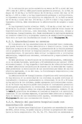 47
Si la saturación por pulso-oximetría es menor de 92% a nivel del mar
(90% a más de 1.600 m.) debe practicarse gasimetría arterial. Si la PaO2
es
mayor de 55 mm Hg y la PaC02 menor de 45 mm Hg a nivel del mar (o 40
mm hg a 1.600 m o más) y no hay hipertensión pulmonar o eritrocitosis,
ni hipoxemia nocturna o con ejercicio no requiere O2. Si la Pa02 es menor
de 60 mm Hg a nivel del mar (50 mm Hg a 1.600 m o más) o hay signos de
hipoxemia crónica, debe considerarse la administración de oxígeno a largo
plazo.
Si hay hipoventilación alveolar (PaCO2
> 45 mm Hg a nivel del mar o >
40 mm Hg en la altura ) debe revisarse la posibilidad de otras causas de
hipoventilación alveolar, como obesidad, fatiga muscular, drogas y
sicotrópicas, tranquilizantes, etc. Puede considerarse la ventilación mecánica
no invasiva a domicilio y un programa intensivo de rehabilitación pulmonar.
Para ésto se hace una recomendación Grado C en el flujograma 3A.
4.2.3. Exacerbaciones no severas
El tratamiento de las exacerbaciones de intensidad leve o moderada,
que puede hacerse en forma ambulatoria o domiciliaria, tiene como
objetivos la mejoría de los síntomas, la preservación de la función pulmonar
con el propósito de evitar la hospitalización y la prevención de nuevas
exacerbaciones. El paciente debe evitar la exposición a irritantes
ambientales, temperaturas extremas, contaminación y especialmente humo
decigarrillo.
Se debe optimizar la dosificación de los broncodilatadores, combinando,
si no se estaba haciendo, ipratropio y ß2-adrenérgicos por aerosol (IDM o
micronebulizador). Si hay sospecha o confirmación de infección bacteriana
se deben administrar antibióticos de acuerdo con la severidad del cuadro.
Debe promoverse la movilización de las secreciones por medio de una tos
efectiva empleando, si es del caso, la fisioterapia respiratoria y una
hidratación adecuada
La administración de tranquilizantes o hipnóticos está contraindicada.
Si hay mejoría en la severidad de los síntomas se puede continuar el
tratamiento o disminuir gradualmente su intensidad. Si en 24 a 48 horas
no hay mejoría de los síntomas, pueden agregarse corticosteroides orales.
Si en 48 horas hay mejoría puede continuarse el tratamiento prescrito
disminuyendo gradualmente su intensidad. Es recomendable instruir al
paciente y a su familia sobre los signos de empeoramiento, símbolo (*) de
la tabla 6 y planificar de antemano su traslado al hospital o al servicio de
urgencias. Si los síntomas empeoran, el paciente debe referirse al hospital.
Para el manejo de las exacerbaciones agudas, recomendamos seguir el
flujograma 4 como una recomendación Grado C.
4.2.4. Manejo del paciente hospitalizado con
exacerbación severa
Una de las razones para hospitalizar al paciente con exacerbación severa
de EPOC, entre otras, es poder vigilar y evitar la progresión del cuadro
hacia la falla respiratoria (35, 46, 56, 57). Para ésto se recomienda el
 